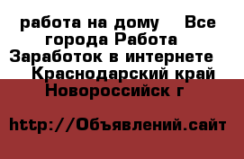 работа на дому  - Все города Работа » Заработок в интернете   . Краснодарский край,Новороссийск г.